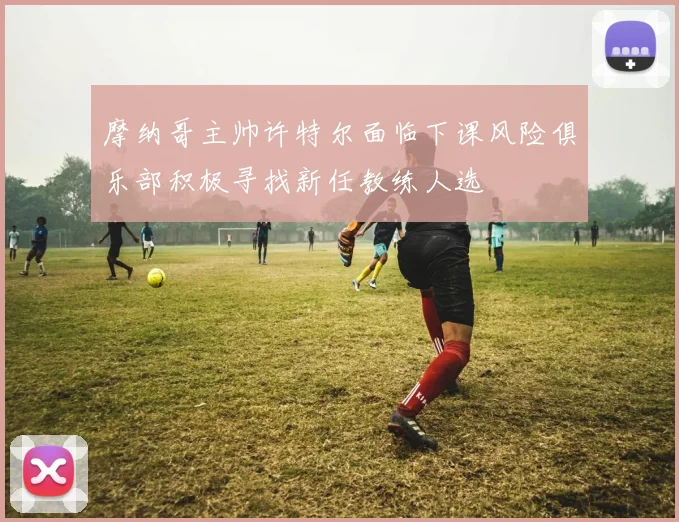 摩纳哥主帅许特尔面临下课风险俱乐部积极寻找新任教练人选
