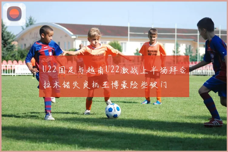 U22国足与越南U22激战上半场拜合拉木错失良机王博豪险些破门