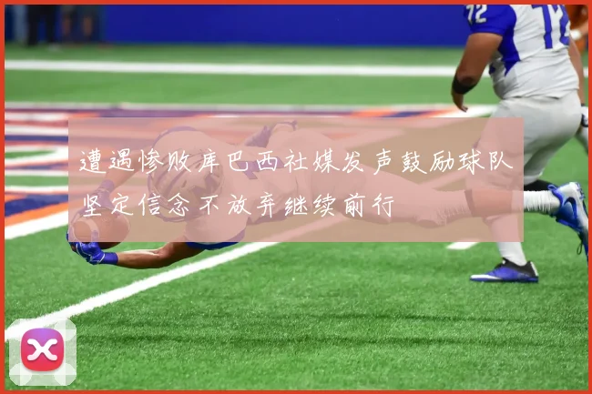 遭遇惨败库巴西社媒发声鼓励球队坚定信念不放弃继续前行