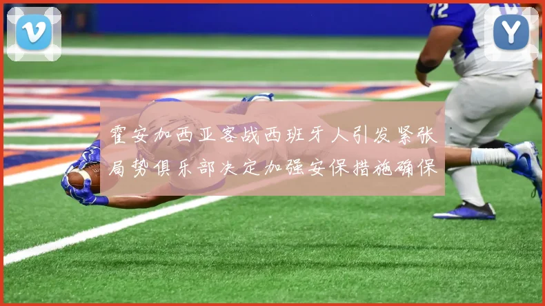 霍安加西亚客战西班牙人引发紧张局势俱乐部决定加强安保措施确保安全