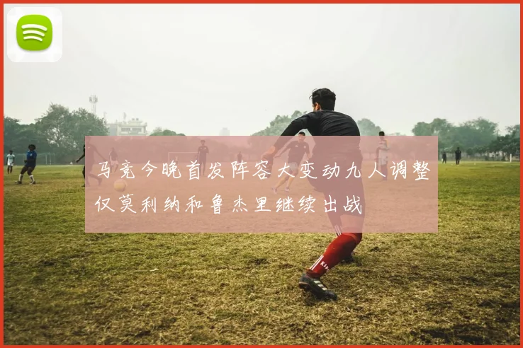 马竞今晚首发阵容大变动九人调整仅莫利纳和鲁杰里继续出战