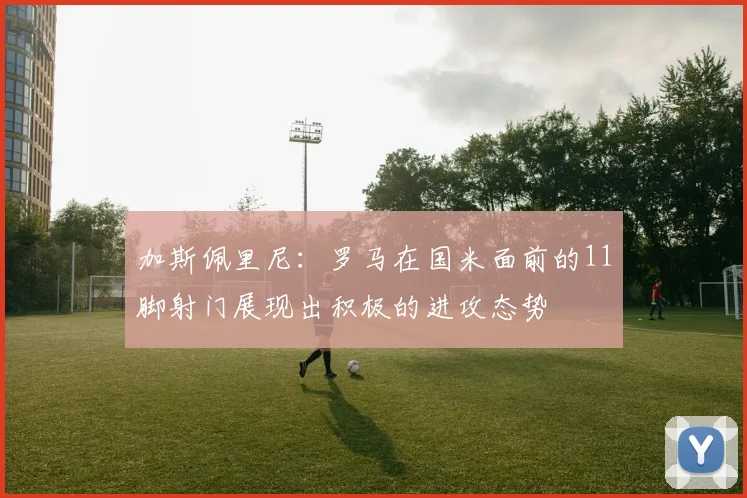 加斯佩里尼：罗马在国米面前的11脚射门展现出积极的进攻态势
