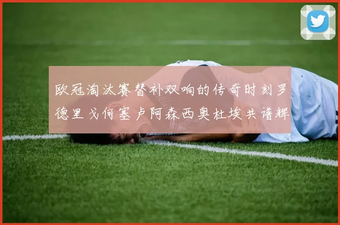 欧冠淘汰赛替补双响的传奇时刻罗德里戈何塞卢阿森西奥杜埃共谱辉煌