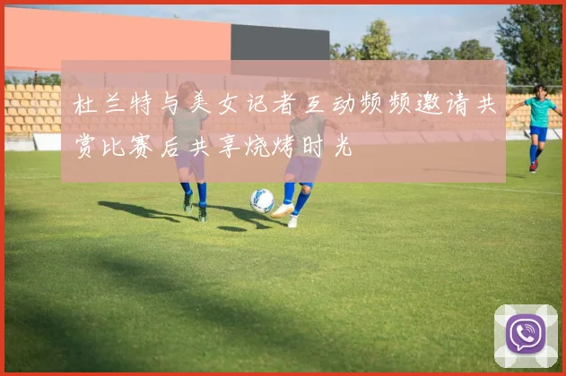 杜兰特与美女记者互动频频邀请共赏比赛后共享烧烤时光