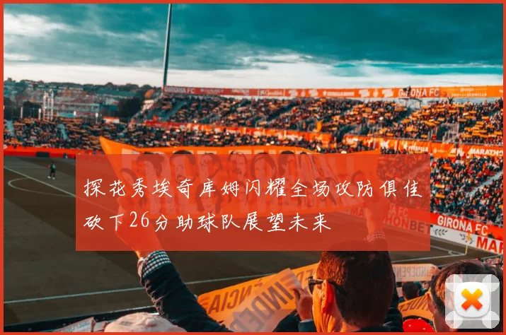 探花秀埃奇库姆闪耀全场攻防俱佳砍下26分助球队展望未来