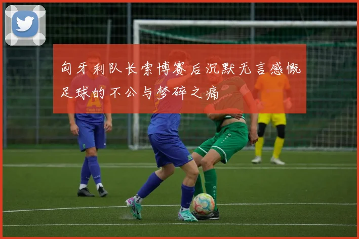 匈牙利队长索博赛后沉默无言感慨足球的不公与梦碎之痛