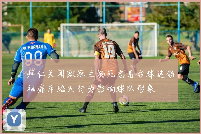 拜仁关闭欧冠主场死忠看台球迷领袖痛斥焰火行为影响球队形象