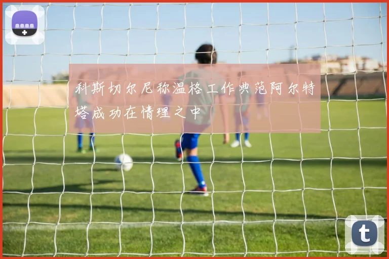 科斯切尔尼称温格工作典范阿尔特塔成功在情理之中