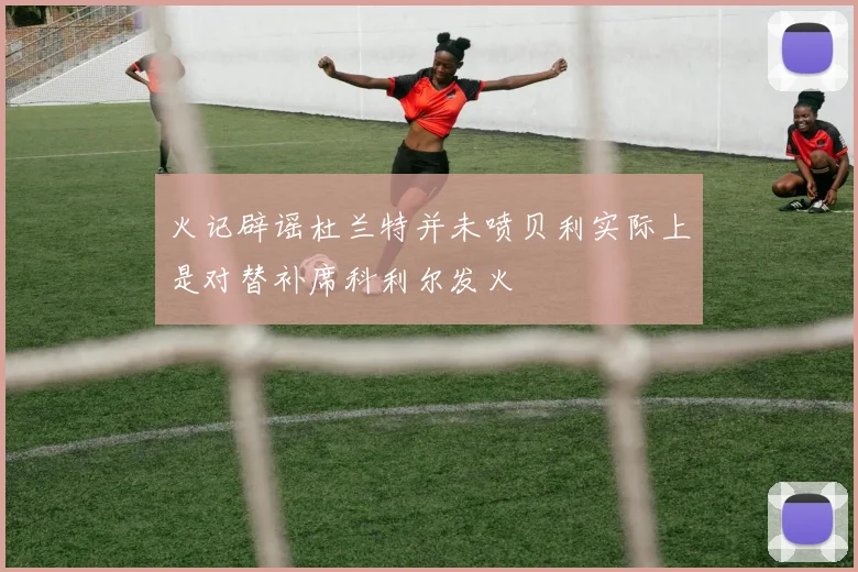 火记辟谣杜兰特并未喷贝利实际上是对替补席科利尔发火
