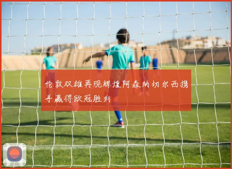 伦敦双雄再现辉煌阿森纳切尔西携手赢得欧冠胜利