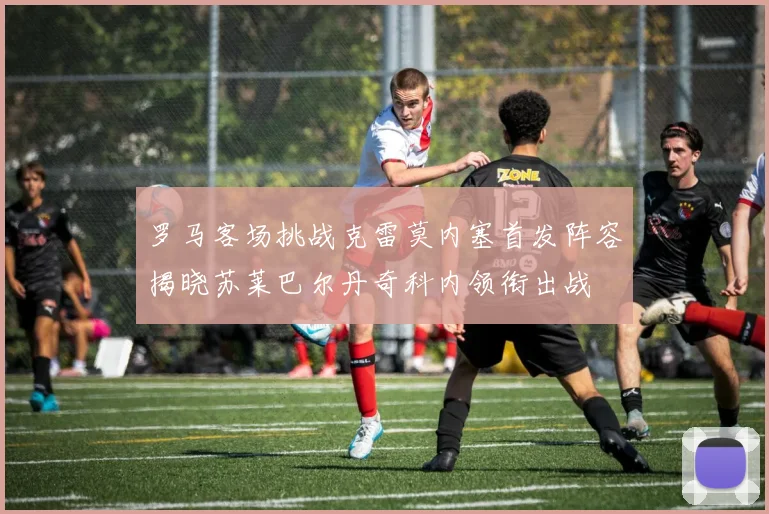 罗马客场挑战克雷莫内塞首发阵容揭晓苏莱巴尔丹奇科内领衔出战