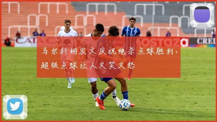 马尔科姆发文庆祝绝杀点球胜利，超级点球让人又笑又怒