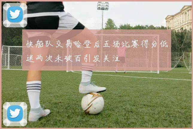 快船队交易哈登后五场比赛得分低迷两次未破百引发关注