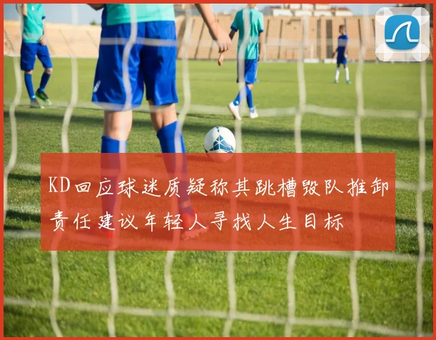 KD回应球迷质疑称其跳槽毁队推卸责任建议年轻人寻找人生目标