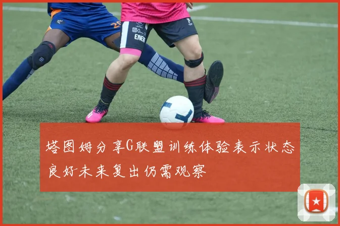 塔图姆分享G联盟训练体验表示状态良好未来复出仍需观察