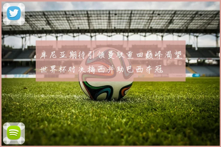 库尼亚期待引领曼联重回巅峰渴望世界杯对决梅西并助巴西夺冠