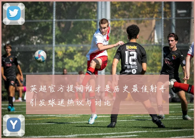 英超官方提问谁才是历史最佳射手引发球迷热议与讨论
