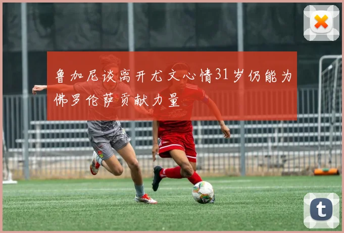 鲁加尼谈离开尤文心情31岁仍能为佛罗伦萨贡献力量