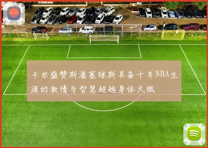 卡尔盛赞斯潘塞琼斯具备十年NBA生涯的激情与智慧超越身体天赋