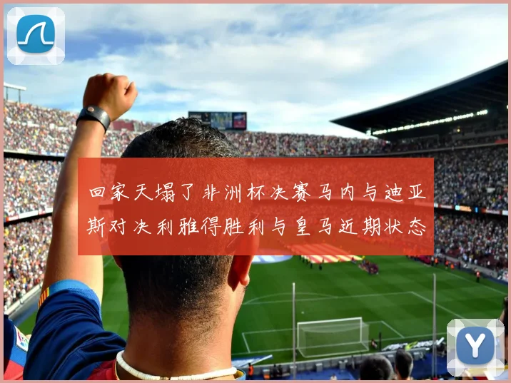 回家天塌了非洲杯决赛马内与迪亚斯对决利雅得胜利与皇马近期状态堪忧