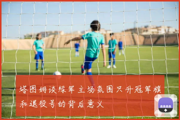 塔图姆谈绿军主场氛围只升冠军旗和退役号的背后意义