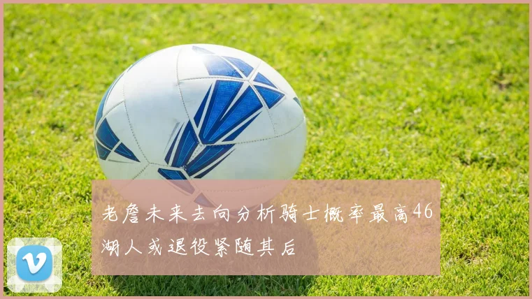 老詹未来去向分析骑士概率最高46湖人或退役紧随其后