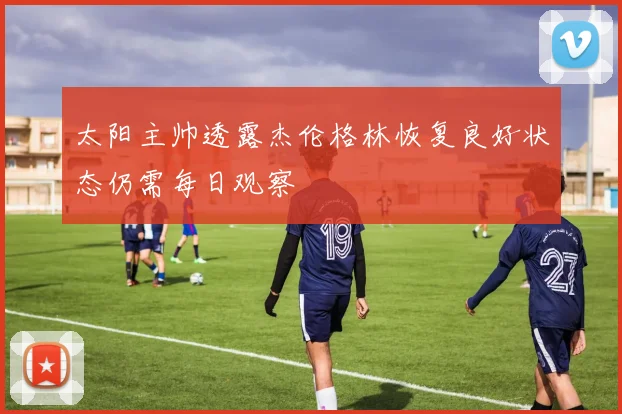 太阳主帅透露杰伦格林恢复良好状态仍需每日观察