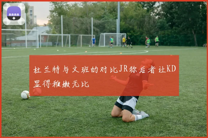 杜兰特与文班的对比JR称后者让KD显得稚嫩无比