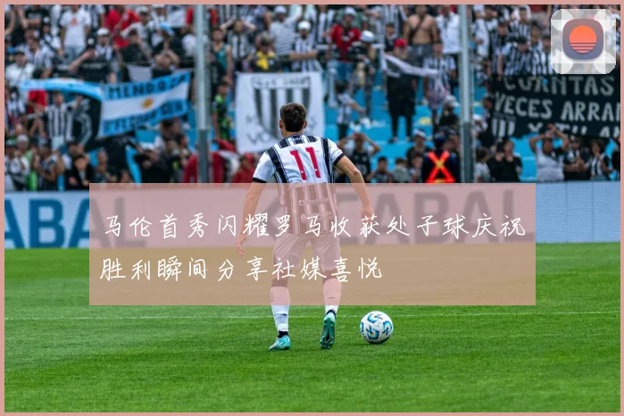 马伦首秀闪耀罗马收获处子球庆祝胜利瞬间分享社媒喜悦