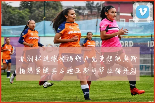 非洲杯进球榜揭晓卢克曼领跑奥斯梅恩紧随其后迪亚斯与萨拉赫并列第三
