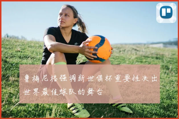 鲁梅尼格强调新世俱杯重要性决出世界最佳球队的舞台