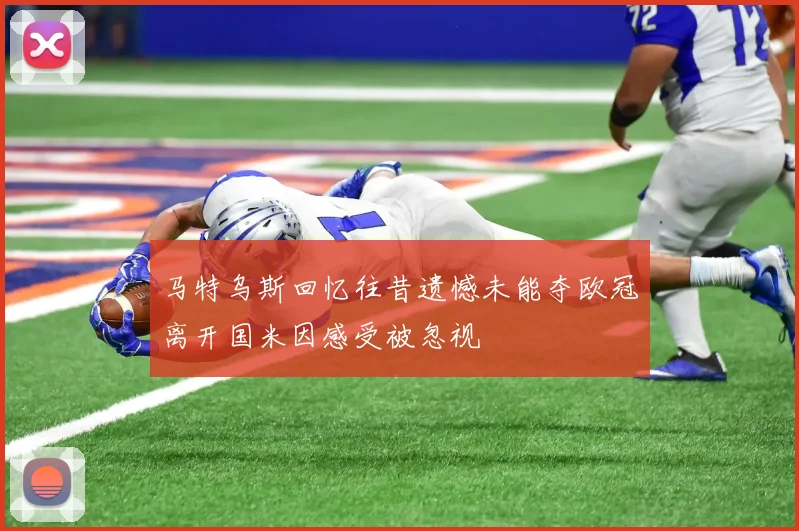 马特乌斯回忆往昔遗憾未能夺欧冠离开国米因感受被忽视