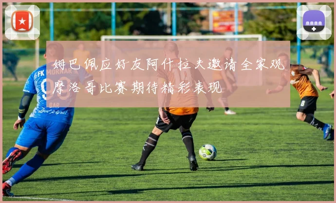 姆巴佩应好友阿什拉夫邀请全家观摩洛哥比赛期待精彩表现