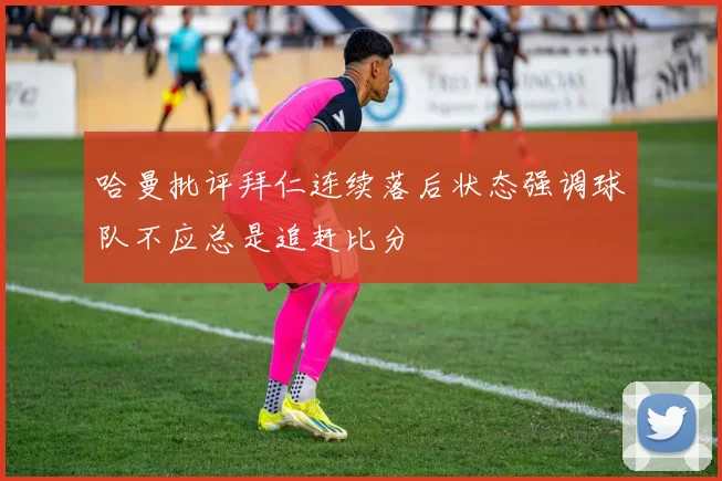 哈曼批评拜仁连续落后状态强调球队不应总是追赶比分