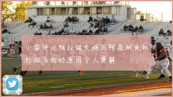 小雷评论维拉错失施压阿森纳良机外租马伦的原因令人费解