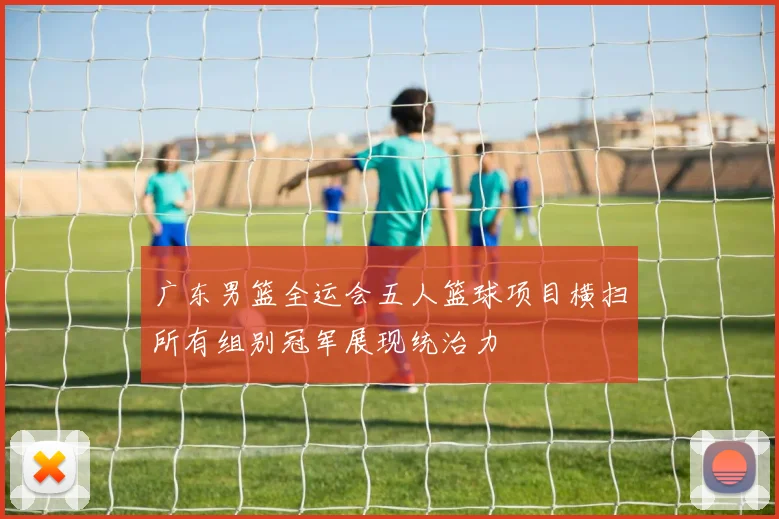 广东男篮全运会五人篮球项目横扫所有组别冠军展现统治力
