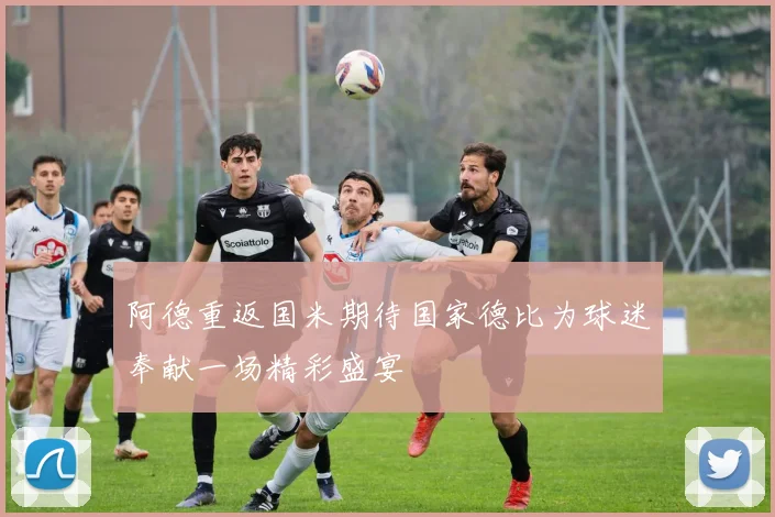 阿德重返国米期待国家德比为球迷奉献一场精彩盛宴