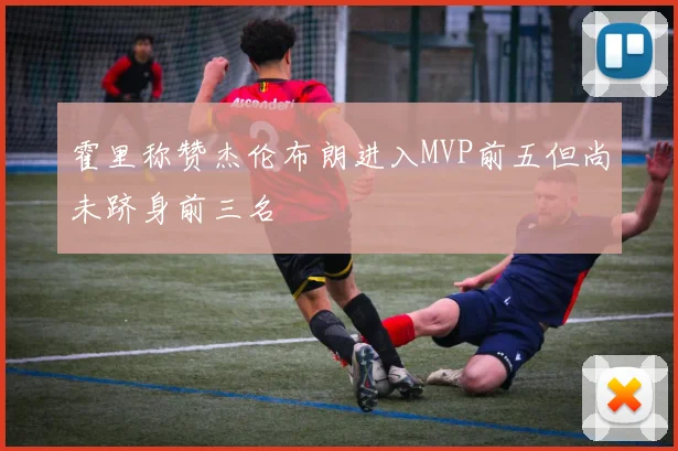 霍里称赞杰伦布朗进入MVP前五但尚未跻身前三名