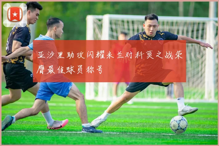 亚沙里助攻闪耀米兰对科莫之战荣膺最佳球员称号