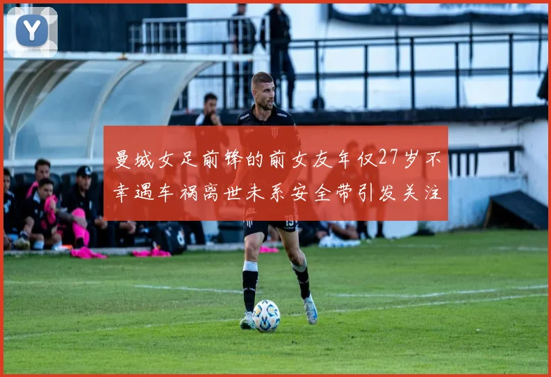 曼城女足前锋的前女友年仅27岁不幸遇车祸离世未系安全带引发关注