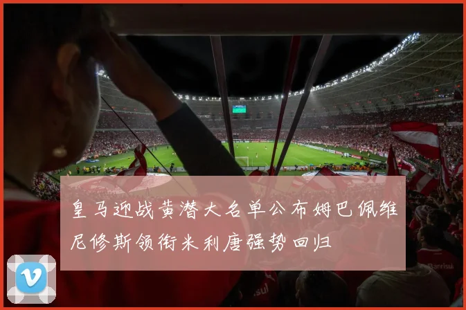 皇马迎战黄潜大名单公布姆巴佩维尼修斯领衔米利唐强势回归