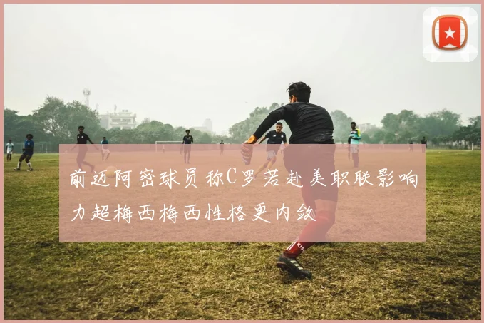 前迈阿密球员称C罗若赴美职联影响力超梅西梅西性格更内敛