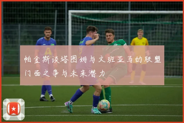 帕金斯谈塔图姆与文班亚马的联盟门面之争与未来潜力