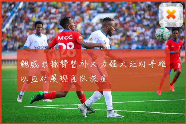 鲍威尔称赞替补火力强大让对手难以应对展现团队深度