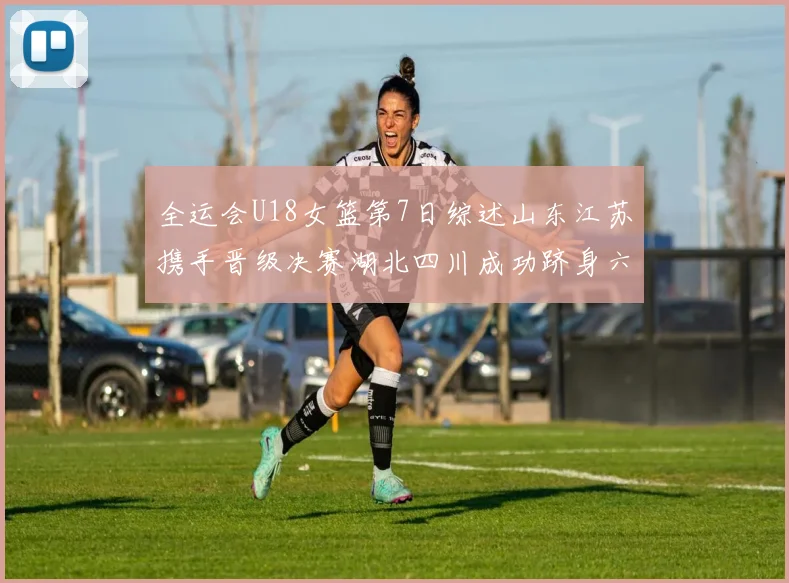 全运会U18女篮第7日综述山东江苏携手晋级决赛湖北四川成功跻身六强