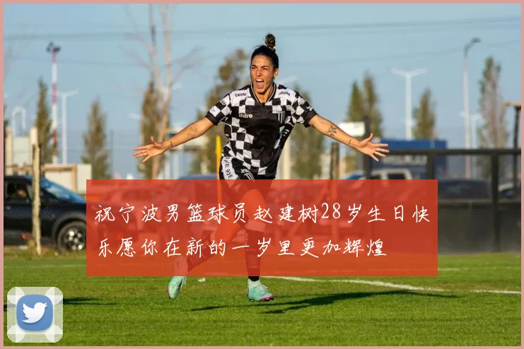 祝宁波男篮球员赵建树28岁生日快乐愿你在新的一岁里更加辉煌