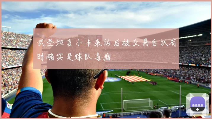 武圣坦言小卡来访后被交易自认有时确实是球队毒瘤