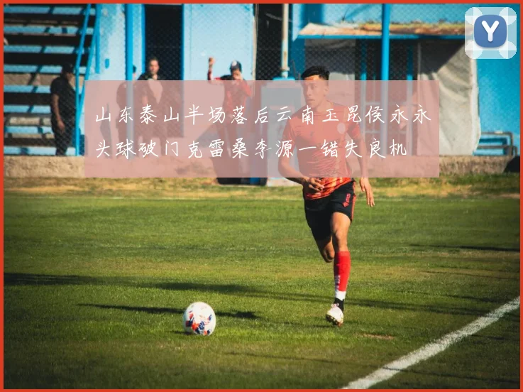 山东泰山半场落后云南玉昆侯永永头球破门克雷桑李源一错失良机