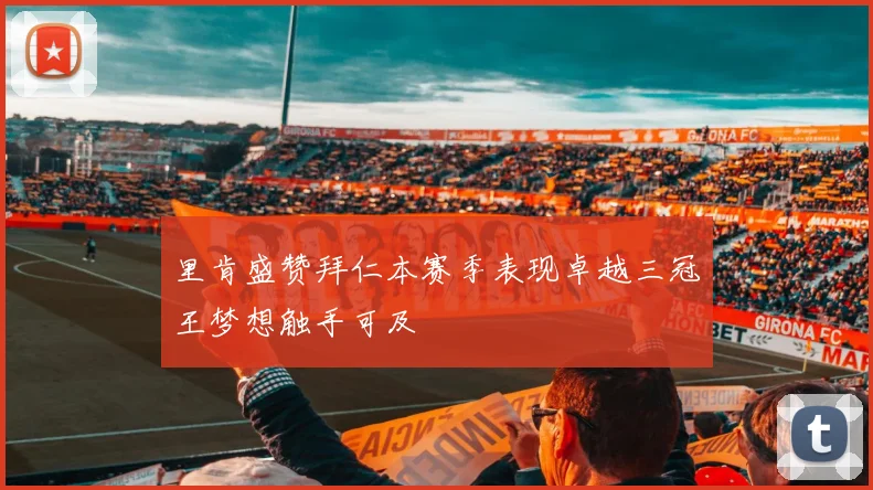里肯盛赞拜仁本赛季表现卓越三冠王梦想触手可及