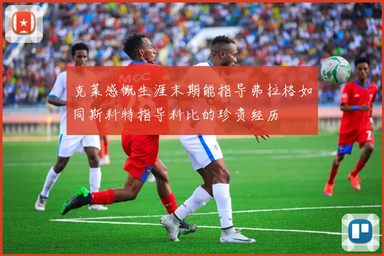 克莱感慨生涯末期能指导弗拉格如同斯科特指导科比的珍贵经历